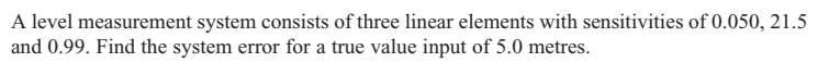 A level measurement system consists of three linear elements with sensitivities of 0.050, 21.5
and 0.99. Find the system error for a true value input of 5.0 metres.
