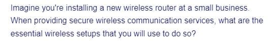 Imagine you're installing a new wireless router at a small business.
When providing secure wireless communication services, what are the
essential wireless setups that you will use to do so?