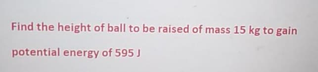 Find the height of ball to be raised of mass 15 kg to gain
potential energy of 595 J
