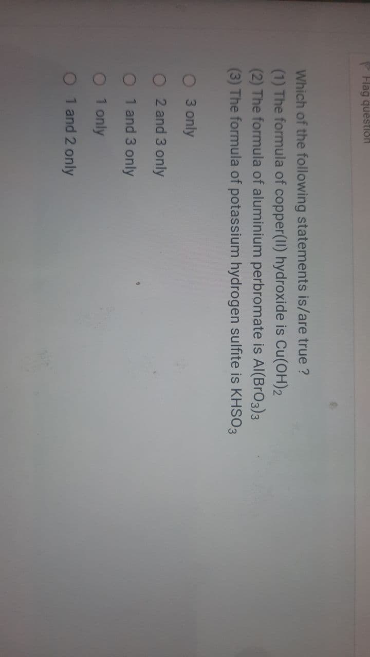 P Flag questlon
Which of the following statements is/are true ?
(1) The formula of copper(II) hydroxide is Cu(OH)2
(2) The formula of aluminium perbromate is AI(BrO3)3
(3) The formula of potassium hydrogen sulfite is KHSO3
O 3 only
2 and 3 only
1 and 3 only
1 only
1 and 2 only
