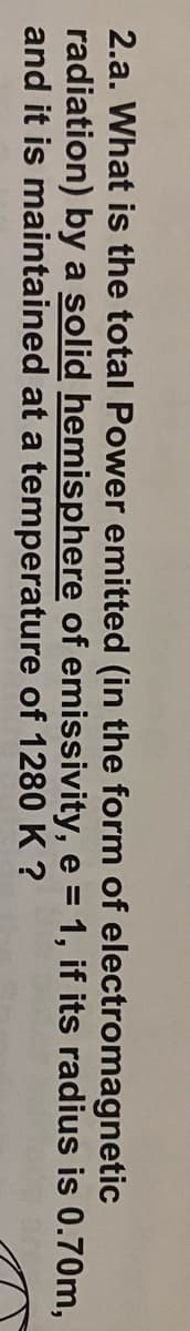2.a. What is the total Power emitted (in the form of electromagnetic
radiation) by a solid hemisphere of emissivity, e = 1, if its radius is 0.70m,
and it is maintained at a temperature of 1280 K ?
