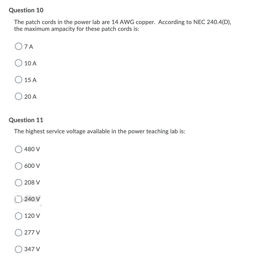 Question 10
The patch cords in the power lab are 14 AWG copper. According to NEC 240.4(D),
the maximum ampacity for these patch cords is:
O7A
10 A
15 A
20 A
Question 11
The highest service voltage available in the power teaching lab is:
480 V
600 V
208 V
240 V
120 V
277 V
347 V
