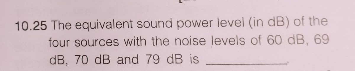 10.25 The equivalent sound power level (in dB) of the
four sources with the noise levels of 60 dB, 69
dB, 70 dB and 79 dB is
