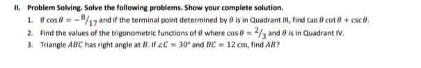 I1. Problem Solving. Solve the following problems. Show your complete solution,
1. If cos e =-8/17 and if the terminal point determined by 0 is in Quadrant II, find tan 0 cot 0+ csc0.
2 Find the values of the trigonometric functions of @ where cos = 2 and e is in Quadrant Iv.
1. Triangle ABC has right angle at B. If 4C = 30° and BC = 12 cm, find AB?
