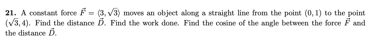 21. A constant force F = (3, v3) moves an object along a straight line from the point (0,1) to the point
(V3, 4). Find the distance D. Find the work done. Find the cosine of the angle between the force F and
the distance Ď.
