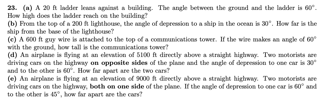 23. (a) A 20 ft ladder leans against a building. The angle between the ground and the ladder is 60°.
How high does the ladder reach on the building?
(b) From the top of a 200 ft lighthouse, the angle of depression to a ship in the ocean is 30°. How far is the
ship from the base of the lighthouse?
(c) A 600 ft guy wire is attached to the top of a communications tower. If the wire makes an angle of 60°
with the ground, how tall is the communications tower?
(d) An airplane is flying at an elevation of 5100 ft directly above a straight highway. Two motorists are
driving cars on the highway on opposite sides of the plane and the angle of depression to one car is 30°
and to the other is 60°. How far apart are the two cars?
(e) An airplane is flying at an elevation of 9000 ft directly above a straight highway. Two motorists are
driving cars on the highway, both on one side of the plane. If the angle of depression to one car is 60° and
to the other is 45°, how far apart are the cars?
