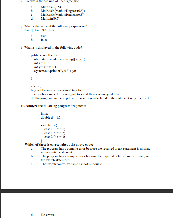 7. To obtain the are sine of 0.5 degree, use
Math.asin(0.5)
Math.asin(Math.toDegrees(0.5))
Math.asin(Math.toRadians(0.5))
Math.sin(0.5)
a.
b.
с.
d.
8. What is the value of the following expression?
true || true && false
true
false
а.
b.
9. What is y displayed in the following code?
public class Testl {
public static void main(String[] args) {
int x = 1;
int y = x = x + 1;
System.out.println("y is " + y);
}
}
a. y is 0.
b. y is 1 because x is assigned to y first.
c. y is 2 because x + 1 is assigned to x and then x is assigned to y.
d. The program has a compile error since x is redeclared in the statement int y = x = x +1
10. Analyze the following program fragment:
int x;
double d = 1.5;
switch (d) {
case 1.0: x = 1;
case 1.5: x = 2;
case 2.0: x = 3;
Which of these is correct about the above code?
The program has a compile error because the required break statement is missing
in the switch statement.
The program has a compile error because the required default case is missing in
the switch statement.
a.
b.
с.
The switch control variable cannot be double.
d.
No errors.
