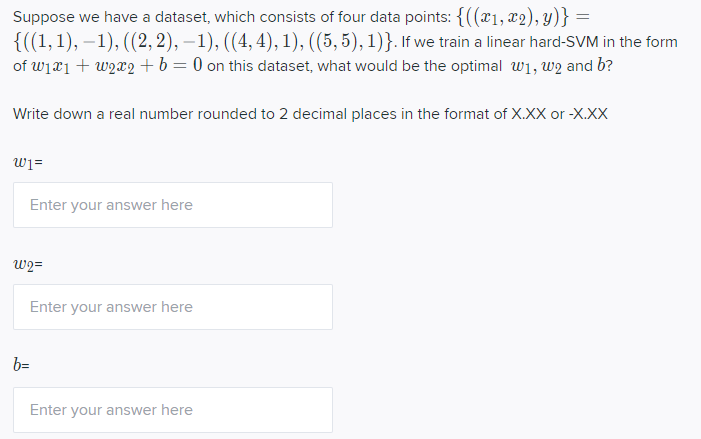 Suppose we have a dataset, which consists of four data points: {((x1, x2), y)} =
{((1,1), – 1), ((2, 2), – 1), ((4, 4), 1), ((5, 5), 1)}. If we train a linear hard-SVM in the form
of wiei + w2x2 + b= 0 on this dataset, what would be the optimal w1, w2 and b?
Write down a real number rounded to 2 decimal places in the format of X.XX or -X.XX
wi=
Enter your answer here
W2=
Enter your answer here
b=
Enter your answer here
