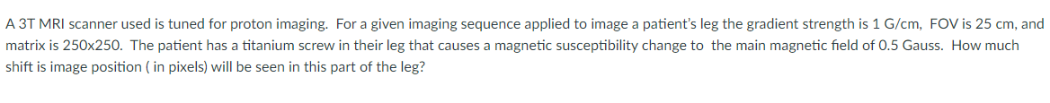 A 3T MRI scanner used is tuned for proton imaging. For a given imaging sequence applied to image a patient's leg the gradient strength is 1 G/cm, FOV is 25 cm, and
matrix is 250x250. The patient has a titanium screw in their leg that causes a magnetic susceptibility change to the main magnetic field of 0.5 Gauss. How much
shift is image position ( in pixels) will be seen in this part of the leg?
