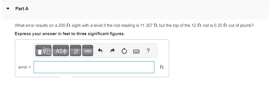 Part A
What error results on a 200-ft sight with a level if the rod reading is 11.307 ft but the top of the 12-ft rod is 0.20 ft out of plumb?
Express your answer in feet to three significant figures.
IVE ΑΣΦ
error =
vec
?
ft