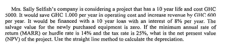 Mrs. Sally Selfish's company is considering a project that has a 10 year life and cost GHC
5000. It would save GHC 1.000 per year in operating cost and increase revenue by GHC 600
per year. It would be financed with a 10 year loan with an interest of 8% per year. The
salvage value for the newly purchased equipment is zero. If the minimum annual rate of
return (MARR) or hurdle rate is 14% and the tax rate is 25%, what is the net present value
(NPV) of the project. Use the straight line method to calculate the depreciation.
