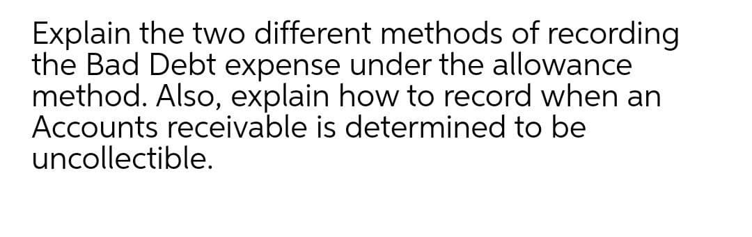 Explain the two different methods of recording
the Bad Debt expense under the allowance
method. Also, explain how to record when an
Accounts receivable is determined to be
uncollectible.
