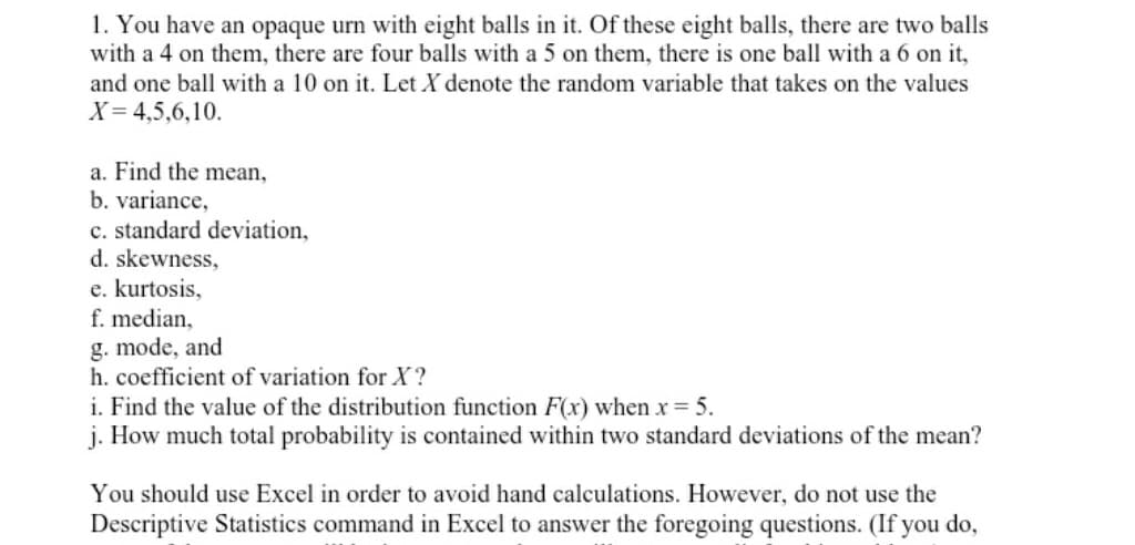 1. You have an opaque urn with eight balls in it. Of these eight balls, there are two balls
with a 4 on them, there are four balls with a 5 on them, there is one ball with a 6 on it,
and one ball with a 10 on it. Let X denote the random variable that takes on the values
X= 4,5,6,10.
a. Find the mean,
b. variance,
c. standard deviation,
d. skewness,
e. kurtosis,
f. median,
g. mode, and
h. coefficient of variation for X?
i. Find the value of the distribution function F(x) when x = 5.
j. How much total probability is contained within two standard deviations of the mean?
You should use Excel in order to avoid hand calculations. However, do not use the
Descriptive Statistics command in Excel to answer the foregoing questions. (If you do,
