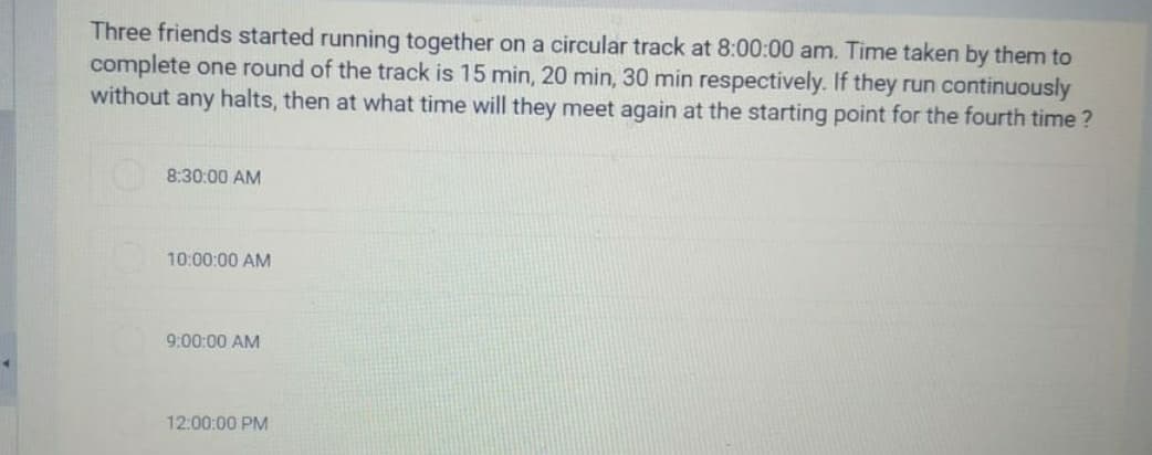 Three friends started running together on a circular track at 8:00:00 am. Time taken by them to
complete one round of the track is 15 min, 20 min, 30 min respectively. If they run continuously
without any halts, then at what time will they meet again at the starting point for the fourth time ?
8:30:00 AM
10:00:00 AM
9:00:00 AM
12:00:00 PM
