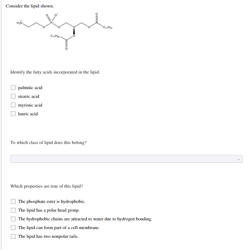 Consider the lipid shown.
C₁7H35
Identify the fatty acids incorporated in the lipid.
palmitic acid
stearic acid
myristic acid
lauric acid
To which class of lipid does this belong?
Which properties are true of this lipid?
The phosphate ester is hydrophobic.
The lipid has a polar head group.
The hydrophobic chains are attracted to water due to hydrogen bonding.
The lipid can form part of a cell membrane.
The lipid has two nonpolar tails.
C₁₁H₂3