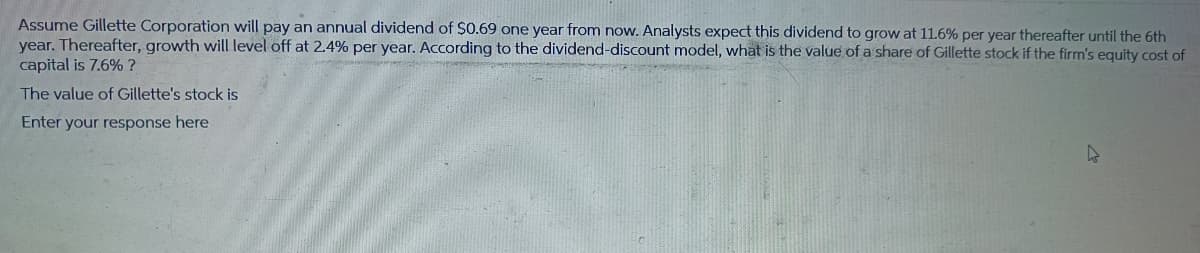 Assume Gillette Corporation will pay an annual dividend of $0.69 one year from now. Analysts expect this dividend to grow at 11.6% per year thereafter until the 6th
year. Thereafter, growth will level off at 2.4% per year. According to the dividend-discount model, what is the value of a share of Gillette stock if the firm's equity cost of
capital is 7.6% ?
The value of Gillette's stock is
Enter your response here