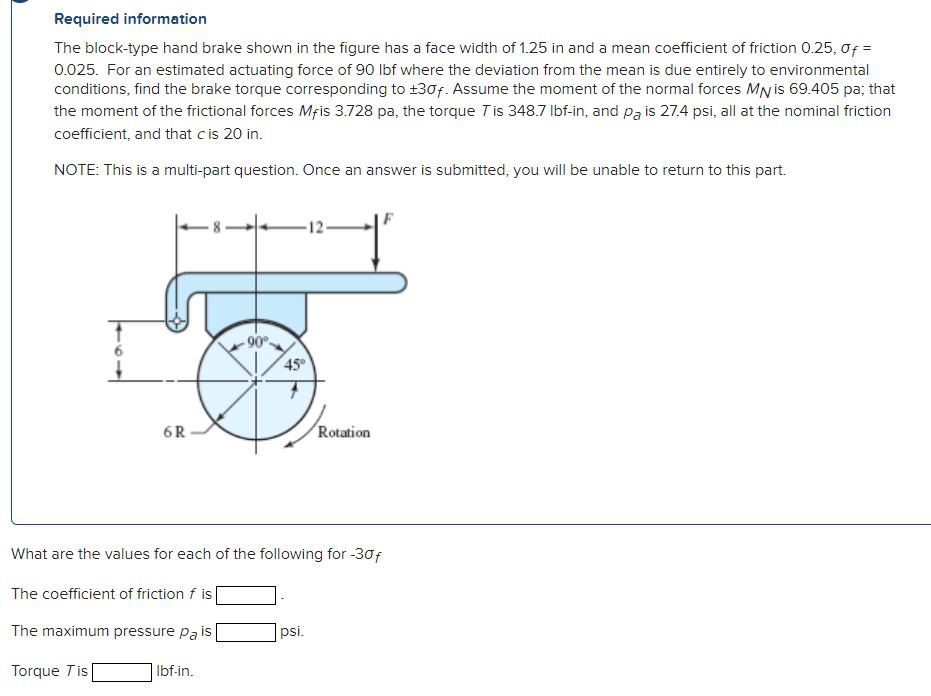 Required information
The block-type hand brake shown in the figure has a face width of 1.25 in and a mean coefficient of friction 0.25, 0ƒ =
0.025. For an estimated actuating force of 90 lbf where the deviation from the mean is due entirely to environmental
conditions, find the brake torque corresponding to +30f. Assume the moment of the normal forces MN is 69.405 pa; that
the moment of the frictional forces Mfis 3.728 pa, the torque 7 is 348.7 lbf-in, and pa is 27.4 psi, all at the nominal friction
coefficient, and that c is 20 in.
NOTE: This is a multi-part question. Once an answer is submitted, you will be unable to return to this part.
6R
-90°-
45°
-12-
Rotation
What are the values for each of the following for -30f
The coefficient of friction f is
The maximum pressure pa is
Torque Tis
psi.
Ibf-in.