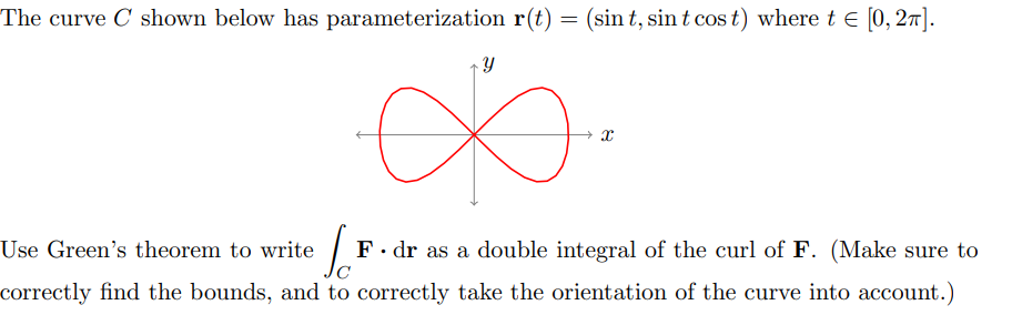 The curve C shown below has parameterization r(t) = (sint, sint cost) where t = [0,2].
Y
يع
Use Green's theorem to write
F. dr as a double integral of the curl of F. (Make sure to
correctly find the bounds, and to correctly take the orientation of the curve into account.)