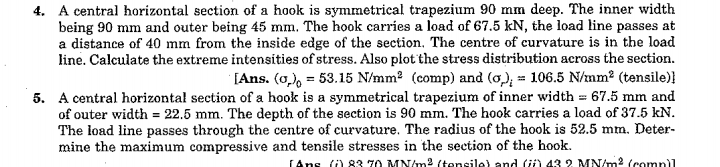 4. A central horizontal section of a hook is symmetrical trapezium 90 mm deep. The inner width
being 90 mm and outer being 45 mm. The hook carries a load of 67.5 kN, the load line passes at
a distance of 40 mm from the inside edge of the section, The centre of curvature is in the load
line. Calculate the extreme intensities of stress. Also plot the stress distribution across the section.
[Ans. (0,), = 53.15 N/mm? (comp) and (o), = 106.5 N/mm2 (tensile)}
5. A central horizontał section of a hook is a symmetrical trapezium of inner width = 67.5 mm and
of outer width = 22.5 mm. The depth of the section is 90 mm. The hook carries a load of 37.5 kN.
The load line passes through the centre of curvature. The radius of the hook is 52.5 mm. Deter-
mine the maximum compressive and tensile stresses in the section of the hook.
LAns ) 83 70 MN/m2 (tensile) and ü) 43 2 MN/m2 (compil
