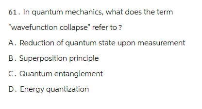 61. In quantum mechanics, what does the term
"wavefunction collapse" refer to ?
A. Reduction of quantum state upon measurement
B. Superposition principle
C. Quantum entanglement
D. Energy quantization