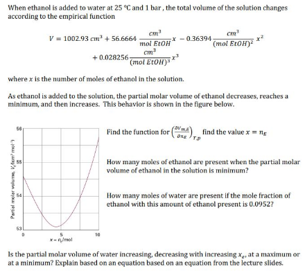 When ethanol is added to water at 25 °C and 1 bar, the total volume of the solution changes
according to the empirical function
cm
x - 0.36394
cm
(mol EtOH)
= **
V = 1002.93 cm + 56.6664
mol EtOH
cm
(mol EtOH)
+ 0.028256-
where x is the number of moles of ethanol in the solution.
As ethanol is added to the solution, the partial molar volume of ethanol decreases, reaches a
minimum, and then increases. This behavior is shown in the figure below.
Find the function for (ma) find the value x = ng
56
Ong TP
How many moles of ethanol are present when the partial molar
volume of ethanol in the solution is minimum?
How many moles of water are present if the mole fraction of
ethanol with this amount of ethanol present is 0.0952?
53
5.
*- nmol
10
Is the partial molar volume of water increasing, decreasing with increasing x, at a maximum or
at a minimum? Explain based on an equation based on an equation from the lecture slides.
Partial melar volume, VAcm mot
