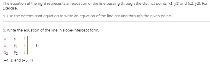 The equation at the right represents an equation of the line passing through the distinct points (x1, y1) and (x2, y2). For
Exercise,
a. Use the determinant equation to write an equation of the line passing through the given points.
b. Write the equation of the line in slope-intercept form.
1
1
X1
У1
|X2
У2
(-4, 1) and (-5, 4)
