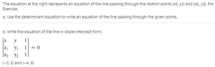 The equation at the right represents an equation of the line passing through the distinct points (x1, y1) and (x2, y2). For
Exercise,
a. Use the determinant equation to write an equation of the line passing through the given points.
b. Write the equation of the line in slope-intercept form.
1
|x
У1
|x2
1
У2
(-3, 2) and (-4, 6)
