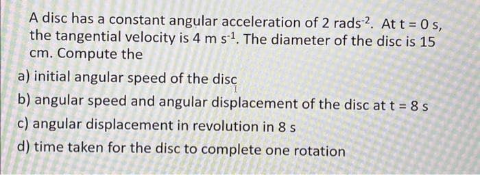 A disc has a constant angular acceleration of 2 rads 2. At t = 0s,
the tangential velocity is 4 m s-¹. The diameter of the disc is 15
cm. Compute the
a) initial angular speed of the disc
b) angular speed and angular displacement of the disc at t = 8 s
c) angular displacement in revolution in 8 s
d) time taken for the disc to complete one rotation