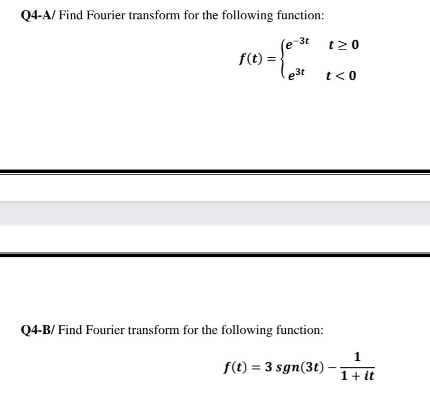 Q4-A/ Find Fourier transform for the following function:
ro-
-3t
e
f(t) =
t > 0
e3t
t<0
Q4-B/ Find Fourier transform for the following function:
1
f(t) = 3 sgn(3t)
1+ it
