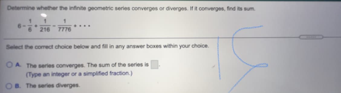 Determine whether the infinite geometric series converges or diverges. If it converges, find its sum.
6-
....
216
7776
Aww.
Select the correct choice below and fill in any answer boxes within your choice.
O A The series converges. The sum of the series is
(Type an integer or a simplified fraction.)
O B. The series diverges.
