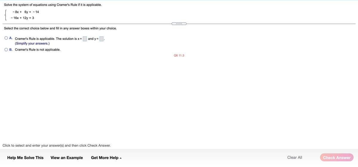 Solve the system of equations using Cramer's Rule if it is applicable.
- 8x + 6y = - 14
- 16x + 12y = 3
Select the correct choice below and fill in any answer boxes within your choice.
A. Cramer's Rule is applicable. The solution is x =
and y =
(Simplify your answers.)
O B. Cramer's Rule is not applicable.
Q6 11.3
Click to select and enter your answer(s) and then click Check Answer.
Help Me Solve This
View an Example
Get More Help -
Clear All
Check Answer
