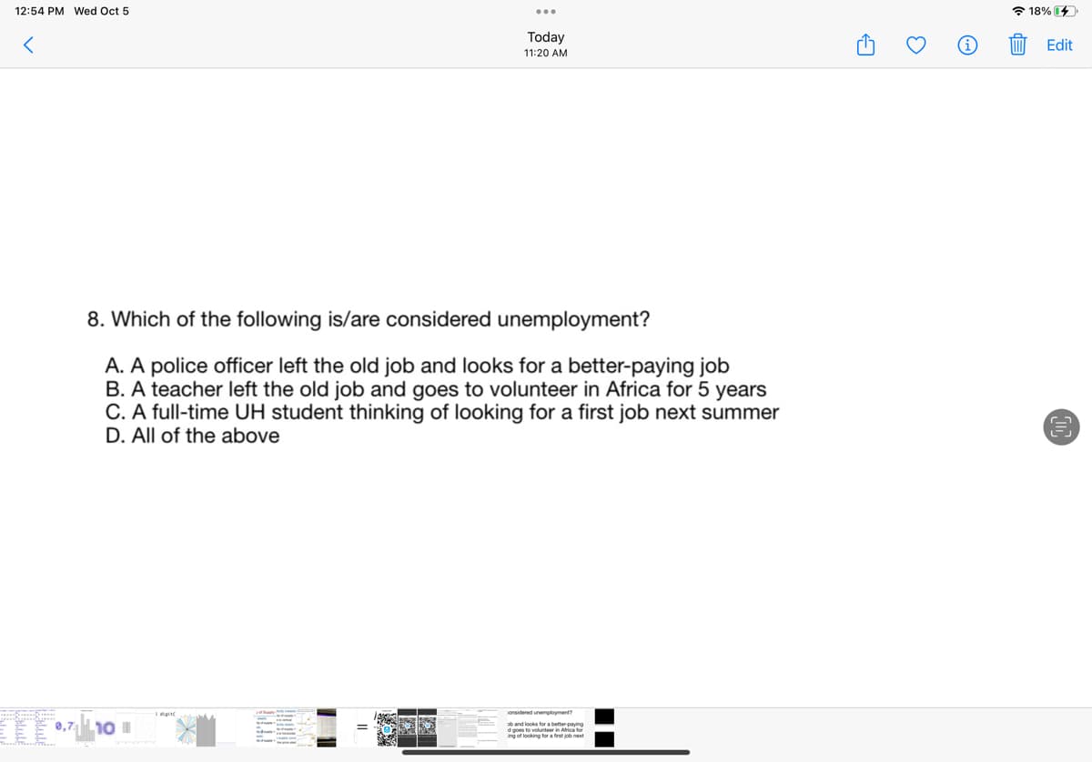 12:54 PM Wed Oct 5
Kalule
8. Which of the following is/are considered unemployment?
A. A police officer left the old job and looks for a better-paying job
B. A teacher left the old job and goes to volunteer in Africa for 5 years
C. A full-time UH student thinking of looking for a first job next summer
D. All of the above
0,7 10 1
Today
11:20 AM
digit
onsidered unemployment?
d goes to volunteer in Africa for
ang of looking for a first job next
3
E
18% 4
Edit