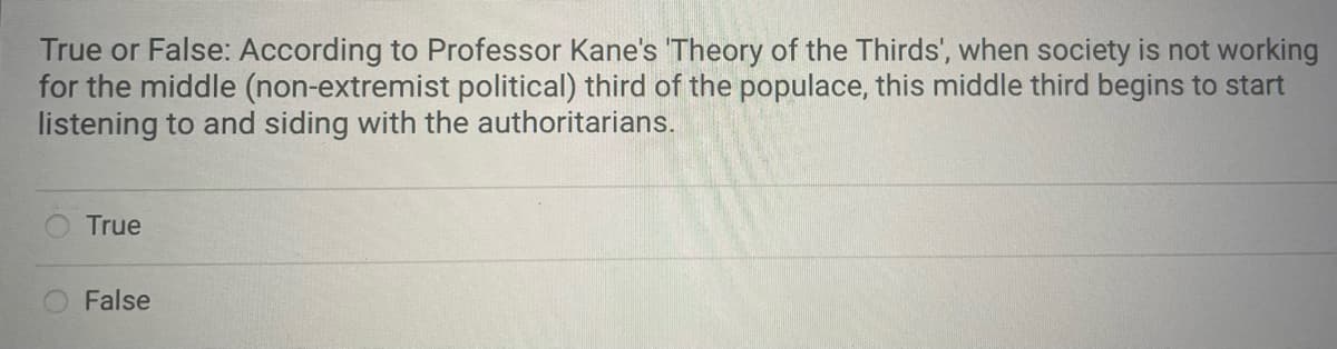 True or False: According to Professor Kane's 'Theory of the Thirds', when society is not working
for the middle (non-extremist political) third of the populace, this middle third begins to start
listening to and siding with the authoritarians.
True
False
