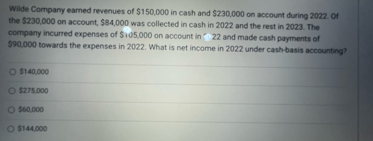 Wilde Company earned revenues of $150,000 in cash and $230,000 on account during 2022. Of
the $230,000 on account, $84,000 was collected in cash in 2022 and the rest in 2023. The
company incurred expenses of $105,000 on account in 22 and made cash payments of
$90,000 towards the expenses in 2022. What is net income in 2022 under cash-basis accounting?
$140,000
O $275,000
O $60,000
$144,000
