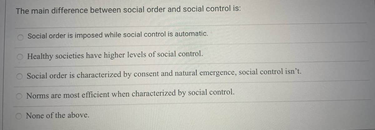 The main difference between social order and social control is:
Social order is imposed while social control is automatic.
O Healthy societies have higher levels of social control.
Social order is characterized by consent and natural emergence, social control isn't.
O Norms are most efficient when characterized by social control.
O None of the above.
