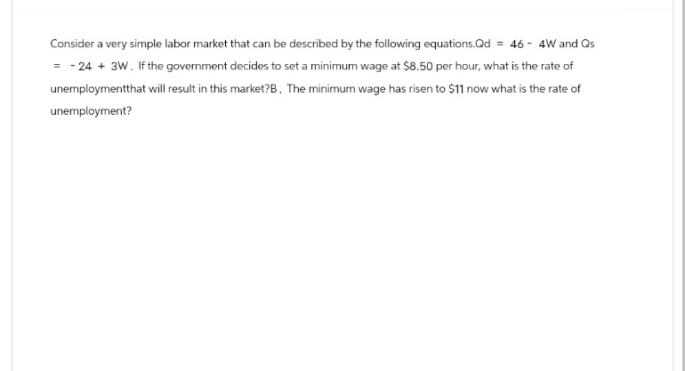 Consider a very simple labor market that can be described by the following equations.Qd = 46 4W and Qs
=-24+ 3W. If the government decides to set a minimum wage at $8.50 per hour, what is the rate of
unemploymentthat will result in this market?B. The minimum wage has risen to $11 now what is the rate of
unemployment?