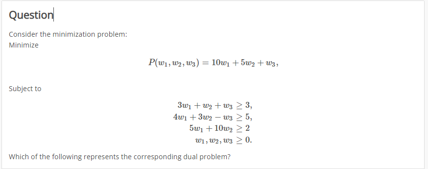 Question
Consider the minimization problem:
Minimize
Subject to
P(W1, W2, W3)
=
10w₁ +5w₂+W3,
3w₁ + W₂+w3 ≥ 3,
4w₁ +3w2w3 ≥ 5,
5w₁ +10w2 ≥ 2
W1, W2, W3 > 0.
Which of the following represents the corresponding dual problem?