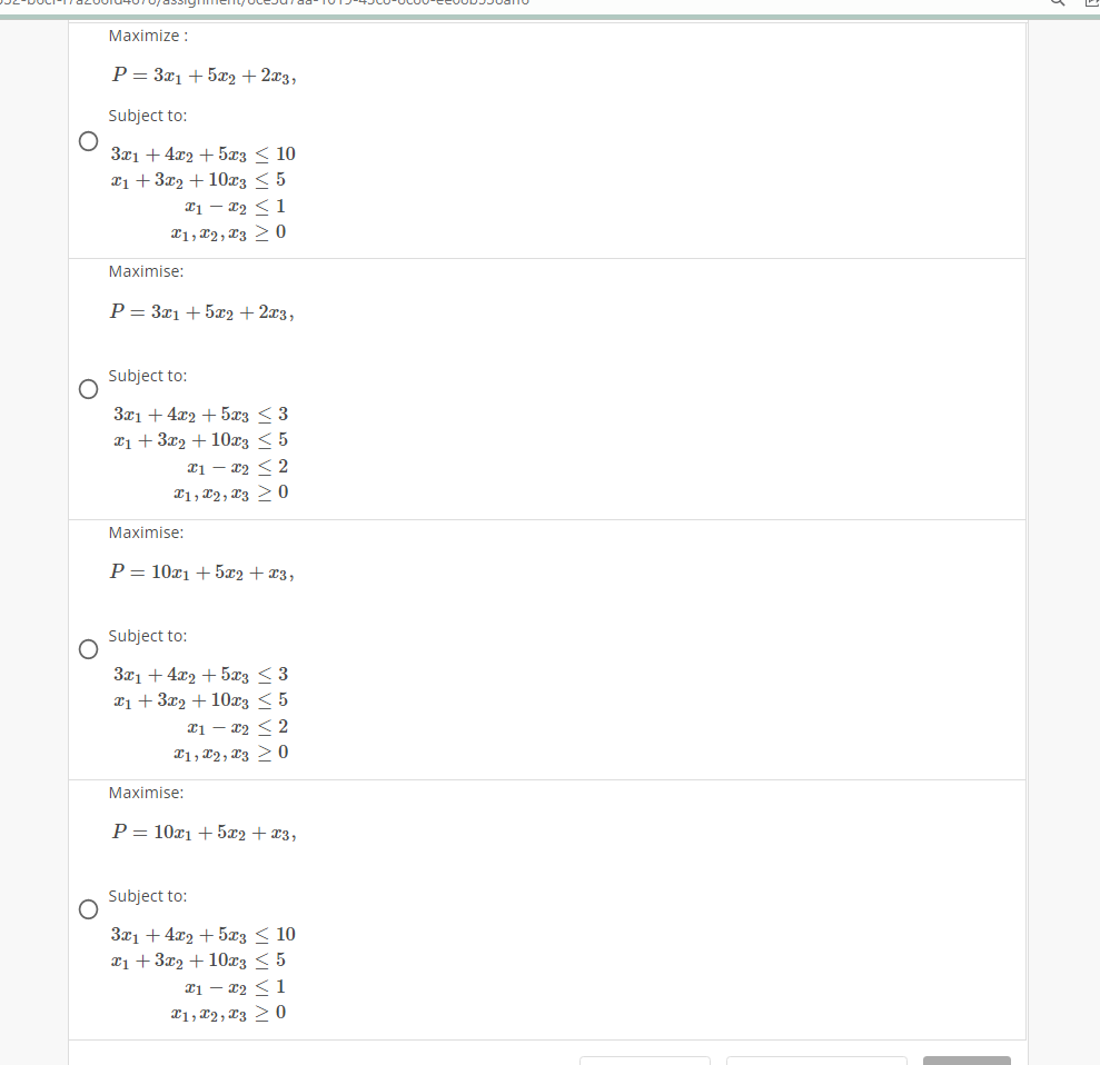 O
Maximize :
P = 3x₁ + 5x2 + 2x3,
Subject to:
3x1 +4x2+5x3 ≤ 10
x₁ + 3x₂ +10x3 < 5
x1 - x₂ < 1
X1, 2, 3 > 0
Maximise:
P = 3x1 +5x2 + 2x3,
Subject to:
3x1 + 4x2 + 5x3 ≤ 3
x₁ + 3x2 + 10x3 ≤ 5
x1x22
1, 2, 3 > 0
Maximise:
P = 10x1 + 5x2 + x3,
Subject to:
3x1 + 4x2 + 5x3 ≤ 3
x₁ + 3x2 + 10x3 < 5
x1x2 < 2
1, 2, 3 > 0
Maximise:
P = 10x1 +5x2 + x3,
Subject to:
3x1 +4x2 + 5x3 ≤ 10
x₁ + 3x₂ + 10x3 < 5
21-22 <1
1, 2, 30