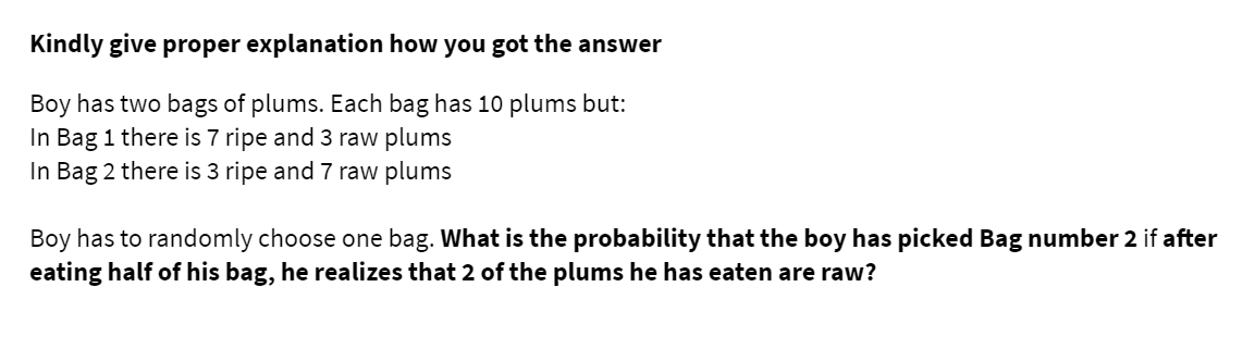 Kindly give proper explanation how you got the answer
Boy has two bags of plums. Each bag has 10 plums but:
In Bag 1 there is 7 ripe and 3 raw plums
In Bag 2 there is 3 ripe and 7 raw plums
Boy has to randomly choose one bag. What is the probability that the boy has picked Bag number 2 if after
eating half of his bag, he realizes that 2 of the plums he has eaten are raw?
