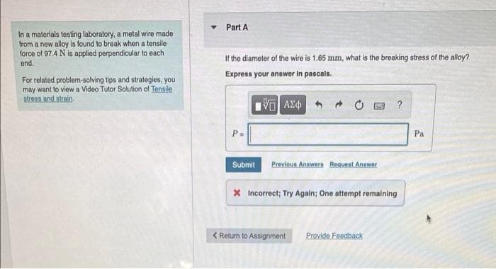 Part A
In a materials testing laboratory, a metal wire made
from a new alloy is found to break when a tensile
force of 97.4 N is applied perpendicular to each
end.
If the diameter of the wire is 1.65 mm, what is the breaking stress of the alloy?
Express your answer In pascals.
For related problem-solving tips and strategies, you
may want to view a Video Tutor Solution of Tensile
stress and strain.
?
P-
Pa
Submit
Previous Answern Requeat Answer
X Incorrect; Try Agaln; One attempt remaining
< Retum to Assignment
Provide Feedback
