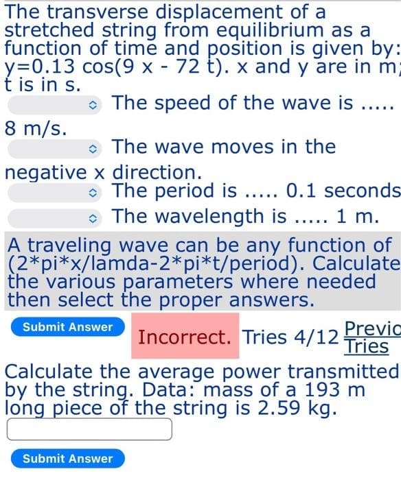 The transverse displacement of a
stretched string from equilibrium as a
function of time and position is given by:
y=0.13 cos(9 x - 72 t). x and y are in m;
t is in s.
O The speed of the wave is ....
8 m/s.
• The wave moves in the
negative x direction.
• The period is ... 0.1 seconds
• The wavelength is .. 1 m.
....
A traveling wave can be any function of
(2*pi*x/lamda-2*pi*t/period). Calculate
the various parameters wheré needed
then select the proper answers.
Previc
Submit Answer
Incorrect. Tries 4/12 Tries
Calculate the average power transmitted
by the string. Data: mass of a 193 m
long piece of the string is 2.59 kg.
Submit Answer
