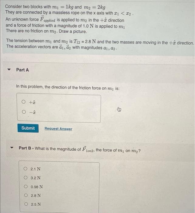 Consider two blocks with m1 = 1kg and m2 = 2kg
They are connected by a massless rope on the x axis with r1 < 12.
%3D
An unknown force Fapplied is applied to m2 in the +ê direction
and a force of friction with a magnitude of 1.0 N is applied to m1
There are no friction on m2. Draw a picture.
The tension between m1 and m2 is T12 = 2.8 N and the two masses are moving in the +â direction.
The acceleration vectors are a1, a2 with magnitudes a1, a2.
Part A
In this problem, the direction of the friction force on mi is:
O -î
Submit
Request Answer
Part B- What is the magnitude of F1.
the force of m1 on m2?
lon2,
O 2.1 N
O 3.2 N
0.98 N
O 2.8 N
O 2.5 N
