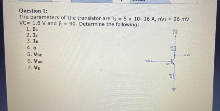 Question 1:
The parameters of the transistor are Is = 5 x 10-16 A, nVT = 26 mV
VC= 1.8 V and B 90. Determine the following:
1. Ic
2. IE
3. Is
VCC
2.5V
R1
4. a
VC
5. VBE
6. VBB
7. VE
