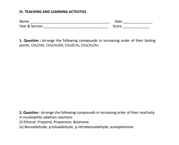 IV. TEACHING AND LEARNING ACTIVITIES
Name
Date
Score
Year & Section
1. Question : Arrange the following compounds in increasing order of their boiling
points, CH3CHO, CH3CH₂OH, CH3OCH3, CH3CH₂CH3
2. Question : Arrange the following compounds in increasing order of their reactivity
in nucleophilic addition reactions
(i) Ethanal, Propanal, Propanone, Butanone.
(ii) Benzaldehyde, p-tolualdehyde, p-nitrobenzaldehyde, acetophenone.