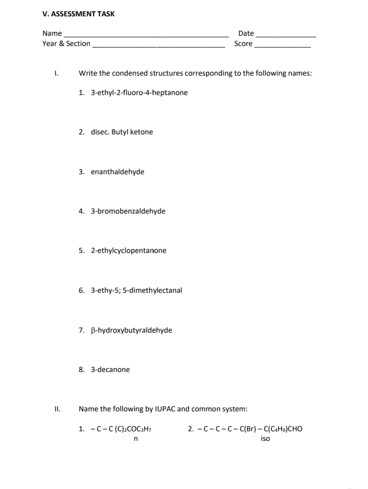 V. ASSESSMENT TASK
Name
Date
Score
Year & Section
I. Write the condensed structures corresponding to the following names:
1. 3-ethyl-2-fluoro-4-heptanone
2. disec. Butyl ketone
3. enanthaldehyde
4. 3-bromobenzaldehyde
5. 2-ethylcyclopentanone
6. 3-ethy-5; 5-dimethylectanal
7. B-hydroxybutyraldehyde
8. 3-decanone
Name the following by IUPAC and common system:
1. C-C (C)₂COC3H7
n
II.
2. – C - C - C – C(Br) – C(CaHs)CHO
iso