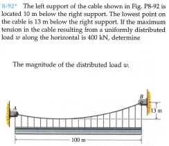 8-92 The left support of the cable shown in Fig. P8-92 is
located 10 m below the right supPport. The lowest point on
the cable is 13 m below the right support. If the maximum
tension in the cable resulting from a uniformly distributed
load w along the horizontal is 400 kN, determine
The magnitude of the distributed load w.
13 m
100 m
