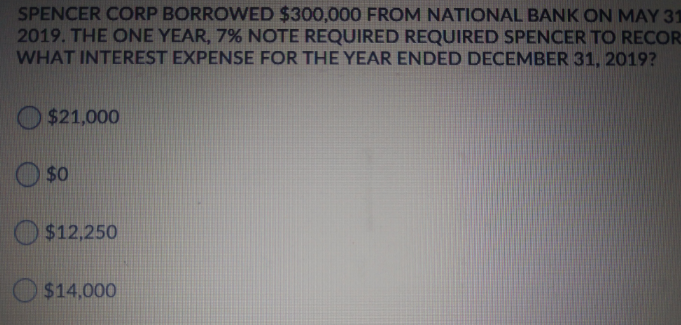 SPENCER CORP BORROWED $300,000 FROM NATIONAL BANK ON MAY 31
2019. THE ONE YEAR, 7% NOTE REQUIRED REQUIRED SPENCER TO RECOR
WHAT INTEREST EXPENSE FOR THE YEAR ENDED DECEMBER 31, 2019?
O $21,000
$0
$12,250
$14,000
