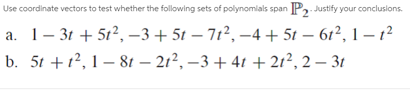 Use coordinate vectors to test whether the following sets of polynomials span P, Justify your conclusions.
a. 1- 3t + 5t², –3 + 5t – 7t², –4+ 5t – 61², 1 – 1?
b. 5t +12, 1 – 81 – 21², –3 + 41 + 21², 2 – 3t
