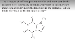 The structure of caffeine, present in coffee and many soft drinks,
is shown here. How many pi bonds are present in caffeine? How
many sigma bonds? Insert the lone pairs in the molecule. Which
kinds of orbitals do the lone pairs occupy?
CH,
H;C.
