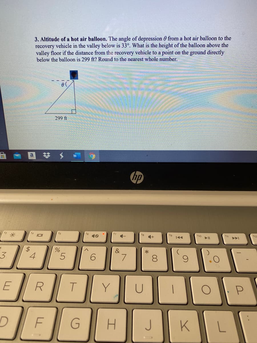 3. Altitude of a hot air balloon. The angle of depression 0 from a hot air balloon to the
recovery vehicle in the valley below is 33°. What is the height of the balloon above the
valley floor if the distance from the recovery vehicle to a point on the ground directly
below the balloon is 299 ft? Round to the nearest whole number.
e (
299 ft
a
hp
s米
f6
10
fe
f9
f1o
トト」
2$
4.
&
*
3.
6.
7.
R
T.
Y
P
H.
J
KL
00

